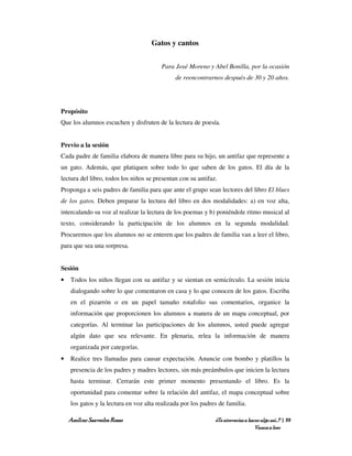Gatos y cantos


                                        Para José Moreno y Abel Bonilla, por la ocasión
                                              de reencontrarnos después de 30 y 20 años.




Propósito
Que los alumnos escuchen y disfruten de la lectura de poesía.


Previo a la sesión
Cada padre de familia elabora de manera libre para su hijo, un antifaz que represente a
un gato. Además, que platiquen sobre todo lo que saben de los gatos. El día de la
lectura del libro, todos los niños se presentan con su antifaz.
Proponga a seis padres de familia para que ante el grupo sean lectores del libro El blues
de los gatos. Deben preparar la lectura del libro en dos modalidades: a) en voz alta,
intercalando su voz al realizar la lectura de los poemas y b) poniéndole ritmo musical al
texto, considerando la participación de los alumnos en la segunda modalidad.
Procuremos que los alumnos no se enteren que los padres de familia van a leer el libro,
para que sea una sorpresa.


Sesión
•   Todos los niños llegan con su antifaz y se sientan en semicírculo. La sesión inicia
    dialogando sobre lo que comentaron en casa y lo que conocen de los gatos. Escriba
    en el pizarrón o en un papel tamaño rotafolio sus comentarios, organice la
    información que proporcionen los alumnos a manera de un mapa conceptual, por
    categorías. Al terminar las participaciones de los alumnos, usted puede agregar
    algún dato que sea relevante. En plenaria, relea la información de manera
    organizada por categorías.
•   Realice tres llamadas para causar expectación. Anuncie con bombo y platillos la
    presencia de los padres y madres lectores, sin más preámbulos que inicien la lectura
    hasta terminar. Cerrarán este primer momento presentando el libro. Es la
    oportunidad para comentar sobre la relación del antifaz, el mapa conceptual sobre
    los gatos y la lectura en voz alta realizada por los padres de familia.

    Amílcar Saavedra Rosas                                    ¿Te atreverías a hacer algo así…? | 39
                                                                                  Vamos a leer
 