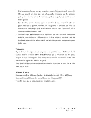 •   Una llamada más bastará para que los padres y madres lectores inicien la lectura del
    libro de acuerdo al ritmo que han seleccionado, promueva que los alumnos
    participen de manera activa. Al terminar despida a los padres de familia con un
    fuerte aplauso.
•   Para finalizar, que los alumnos copien en una hoja el mapa conceptual sobre los
    gatos para que lo puedan comentar con sus padres y familiares en casa. La
    reproducción del texto por parte de los alumnos tiene un valor significativo por el
    trabajo realizado en torno al tema.
•   Sesión optativa, podemos invitar a un veterinario para que comente a los alumnos
    sobre las características y cuidados que se les debe ofrecer a los gatos. Una vez
    terminada su exposición, la información nueva la incorporamos al mapa conceptual
    de los gatos.


Vinculación
Pegue el mapa conceptual sobre los gatos en el periódico mural de la escuela. Y
además, muestre todos los libros de la biblioteca que se relacionan con los gatos,
busquen en todas las categorías. Para promover la exposición los alumnos pueden salir
con su antifaz al patio a la hora del refrigerio.
En el grupo se puede organizar un concurso de gato, aquel que se juega con X y O.
¡Que gane el mejor!


Recursos de apoyo
En los acervos de la Biblioteca Escolar y de Aula de la colección Libros del Rincón:
Blanco, Alberto. El blues de los gatos, México, SEP-Alfaguara, 2005.
Todos los libros que se relacionan con el tema de los gatos.




    Amílcar Saavedra Rosas                                     ¿Te atreverías a hacer algo así…? | 40
                                                                                   Vamos a leer
 