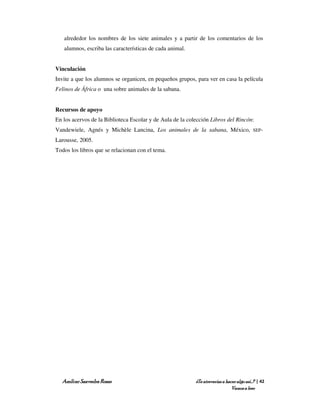 alrededor los nombres de los siete animales y a partir de los comentarios de los
   alumnos, escriba las características de cada animal.


Vinculación
Invite a que los alumnos se organicen, en pequeños grupos, para ver en casa la película
Felinos de África o una sobre animales de la sabana.


Recursos de apoyo
En los acervos de la Biblioteca Escolar y de Aula de la colección Libros del Rincón:
Vandewiele, Agnés y Michèle Lancina, Los animales de la sabana, México,                   SEP-

Larousse, 2005.
Todos los libros que se relacionan con el tema.




  Amílcar Saavedra Rosas                                   ¿Te atreverías a hacer algo así…? | 42
                                                                               Vamos a leer
 