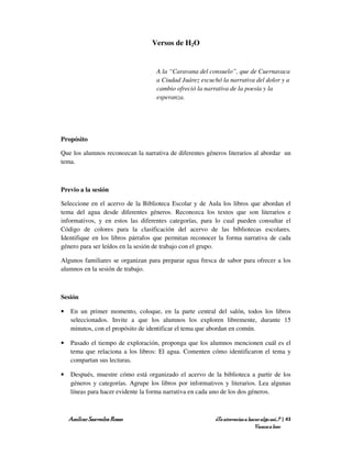 Versos de H2O


                                    A la “Caravana del consuelo”, que de Cuernavaca
                                    a Ciudad Juárez escuchó la narrativa del dolor y a
                                    cambio ofreció la narrativa de la poesía y la
                                    esperanza.




Propósito

Que los alumnos reconozcan la narrativa de diferentes géneros literarios al abordar un
tema.



Previo a la sesión

Seleccione en el acervo de la Biblioteca Escolar y de Aula los libros que abordan el
tema del agua desde diferentes géneros. Reconozca los textos que son literarios e
informativos, y en estos las diferentes categorías, para lo cual pueden consultar el
Código de colores para la clasificación del acervo de las bibliotecas escolares.
Identifique en los libros párrafos que permitan reconocer la forma narrativa de cada
género para ser leídos en la sesión de trabajo con el grupo.

Algunos familiares se organizan para preparar agua fresca de sabor para ofrecer a los
alumnos en la sesión de trabajo.



Sesión

•   En un primer momento, coloque, en la parte central del salón, todos los libros
    seleccionados. Invite a que los alumnos los exploren libremente, durante 15
    minutos, con el propósito de identificar el tema que abordan en común.

•   Pasado el tiempo de exploración, proponga que los alumnos mencionen cuál es el
    tema que relaciona a los libros: El agua. Comenten cómo identificaron el tema y
    compartan sus lecturas.

•   Después, muestre cómo está organizado el acervo de la biblioteca a partir de los
    géneros y categorías. Agrupe los libros por informativos y literarios. Lea algunas
    líneas para hacer evidente la forma narrativa en cada uno de los dos géneros.



    Amílcar Saavedra Rosas                                ¿Te atreverías a hacer algo así…? | 43
                                                                              Vamos a leer
 