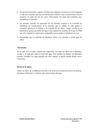 •   En un tercer momento, organice los libros por categoría, reconozca el color asignado
    a cada una, comente qué tipo de información contiene y qué características tiene la
    narrativa en cada uno de los casos. Nuevamente lea parte del contenido para
    ejemplificar el ejercicio.

•   En plenaria, escuche las opiniones de los alumnos respecto a la actividad de
    identificar las características de la narrativa que se emplea en cada género y
    categoría, promueva el diálogo y la consulta de los libros. Luego, escriba en el
    pizarrón un poema que hable del agua y una explicación científica de lo que es. Pida
    que a los alumnos lo copien para compartirlo con sus padres y familiares en casa.

•   Finalmente, que la comisión de familiares invite a los alumnos a tomar agua de
    sabor.



Vinculación

En el patio de la escuela realicen una exposición con todos los libros de la biblioteca
escolar y de aula que tratan el tema del agua. Con botellas de plástico de diferentes
tamaños, llenadas con agua pintada con color vegetal, se puede señalar dónde está la
exposición.



Recursos de apoyo

Todos los libros de la Biblioteca Escolar y de Aula de la colección Libros del Rincón,
del género informativo y literario, que tratan el tema del agua.




    Amílcar Saavedra Rosas                                 ¿Te atreverías a hacer algo así…? | 44
                                                                               Vamos a leer
 