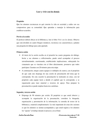 Leer y vivir con los demás



Propósito
Que los alumnos reconozcan en qué consiste la vida en sociedad y cuáles son sus
compromisos para su comunidad. Que aprendan a manejar la información para
establecer acuerdos.


Previo a la sesión
El profesor deberá ubicar en la biblioteca y leer el libro Vivir con los demás. Observe
que está dividido en cuatro bloques temáticos, reconozca sus características y plantee
una pregunta de diálogo para cada apartado.


Primera sesión
   • Al inicio de la sesión escriba en el pizarrón las cuatro preguntas de diálogo.
       Invite a sus alumnos a reflexionarlas, puede usted acompañar el proceso
       retroalimentando, cuestionando, estableciendo implicaciones, subrayando los
       comentario que se vinculan con el libro directamente, promueva que todos
       participen. Cuentan con 20 minutos para esta etapa.
   • A continuación, integre cuatro equipos (o múltiplos de cuatro), con el propósito
       de que cada uno disponga de una sesión de presentación del tema que le
       corresponda. En esta ocasión la presentación la realizarán en clase, con tal
       propósito cada equipo leerá a detalle el capítulo que le corresponde, y se
       organizarán para traer material y recursos de apoyo. Para preparar la
       presentación se puede emplear hasta tres cartulinas.


Segunda y tercera sesión
   • Disponga de 90 minutos por sesión. El propósito es que usted observe y
       acompañe la organización de la presentación, considere la búsqueda,
       organización y presentación de la información, la consulta de textos de la
       biblioteca y material complementario. Lo más importante de estas dos sesiones
       es que los alumnos se sientan acompañados y que usted sugiera a los alumnos
       los “ajustes” al trabajo durante el proceso y no al final.

  Amílcar Saavedra Rosas                                      ¿Te atreverías a hacer algo así…? | 46
                                                                                  Vamos a leer
 