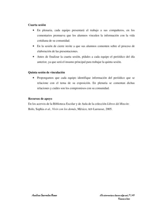 Cuarta sesión
   • En plenaria, cada equipo presentará el trabajo a sus compañeros, en los
       comentarios promueva que los alumnos vinculen la información con la vida
       cotidiana de su comunidad.
   • En la sesión de cierre invite a que sus alumnos comenten sobre el proceso de
       elaboración de las presentaciones.
   • Antes de finalizar la cuarta sesión, pídales a cada equipo el periódico del día
       anterior, ya que será el insumo principal para trabajar la quinta sesión.


Quinta sesión de vinculación
   • Propongamos que cada equipo identifique información del periódico que se
       relacione con el tema de su exposición. En plenaria se comentan dichas
       relaciones y cuáles son los compromisos con su comunidad.


Recursos de apoyo
En los acervos de la Biblioteca Escolar y de Aula de la colección Libros del Rincón:
Bolo, Sophia et al., Vivir con los demás, México, SEP-Larousse, 2005.




  Amílcar Saavedra Rosas                                     ¿Te atreverías a hacer algo así…? | 47
                                                                                 Vamos a leer
 