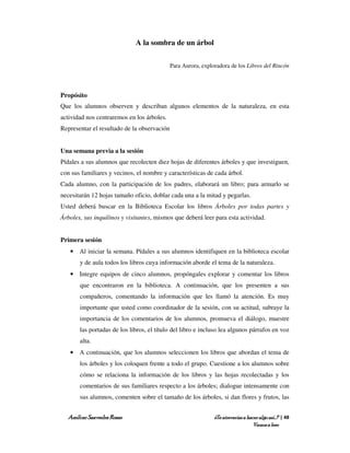 A la sombra de un árbol

                                             Para Aurora, exploradora de los Libros del Rincón




Propósito
Que los alumnos observen y describan algunos elementos de la naturaleza, en esta
actividad nos centraremos en los árboles.
Representar el resultado de la observación


Una semana previa a la sesión
Pídales a sus alumnos que recolecten diez hojas de diferentes árboles y que investiguen,
con sus familiares y vecinos, el nombre y características de cada árbol.
Cada alumno, con la participación de los padres, elaborará un libro; para armarlo se
necesitarán 12 hojas tamaño oficio, doblar cada una a la mitad y pegarlas.
Usted deberá buscar en la Biblioteca Escolar los libros Árboles por todas partes y
Árboles, sus inquilinos y visitantes, mismos que deberá leer para esta actividad.


Primera sesión
   • Al iniciar la semana. Pídales a sus alumnos identifiquen en la biblioteca escolar
       y de aula todos los libros cuya información aborde el tema de la naturaleza.
   • Integre equipos de cinco alumnos, propóngales explorar y comentar los libros
       que encontraron en la biblioteca. A continuación, que los presenten a sus
       compañeros, comentando la información que les llamó la atención. Es muy
       importante que usted como coordinador de la sesión, con su actitud, subraye la
       importancia de los comentarios de los alumnos, promueva el diálogo, muestre
       las portadas de los libros, el título del libro e incluso lea algunos párrafos en voz
       alta.
   • A continuación, que los alumnos seleccionen los libros que abordan el tema de
       los árboles y los coloquen frente a todo el grupo. Cuestione a los alumnos sobre
       cómo se relaciona la información de los libros y las hojas recolectadas y los
       comentarios de sus familiares respecto a los árboles; dialogue intensamente con
       sus alumnos, comenten sobre el tamaño de los árboles, si dan flores y frutos, las


  Amílcar Saavedra Rosas                                       ¿Te atreverías a hacer algo así…? | 48
                                                                                   Vamos a leer
 