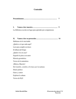 Contenido



Presentémonos…………………………………………………….                                           7




I.       Vamos a leer maestro………………………………………. 9
La biblioteca escolar un lugar para aprender por competencias




II.      Vamos a leer en preescolar…………………………………. 14
Hablemos de lo inevitable
¿Quién es el que anda aquí?
Leer para cumplir un deseo
El álbum del Grupo
¿Quién vive en casa?
Seguirle la pista a un autor
Historia geométrica
Versos de la naturaleza
¡Música, Maestro!
De Camilón, comilón a Un lunes por la mañana
Diario poético
Gatos y cantos
Explorar la sabana
Versos de H2O




      Amílcar Saavedra Rosas                      ¿Te atreverías a hacer algo así…? | 4
                                                                    Vamos a leer
 
