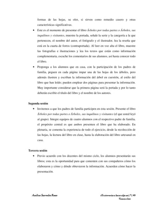 formas de las hojas, su olor, si sirven como remedio casero y otras
      características significativas.
   • Este es el momento de presentar el libro Árboles por todas partes o Árboles, sus
      inquilinos y visitantes, muestre la portada, señale la serie y la categoría a la que
      pertenecen, el nombre del autor, el fotógrafo y el ilustrador, lea la reseña que
      está en la cuarta de forros (contraportada). Al leer en voz alta el libro, muestre
      las fotografías e ilustraciones y lea los textos que están como información
      complementaria, escuche los comentarios de sus alumnos, así hasta conocer todo
      el libro.
   • Proponga a los alumnos que en casa, con la participación de los padres de
      familia, peguen en cada página impar una de las hojas de los árboles, pero
      además ilustren y escriban la información del árbol en cuestión, al estilo del
      libro que han leído; pueden emplear dos páginas para presentar la información.
      Muy importante considerar que la primera página será la portada y por lo tanto
      deberán escribir el título del libro y el nombre de los autores.


Segunda sesión
   • Invitemos a que los padres de familia participen en esta sesión. Presente el libro
      Árboles por todas partes o Árboles, sus inquilinos y visitantes (el que usted leyó
      al grupo). Integre equipos de cuatro alumnos con el respectivo padre de familia,
      el propósito central es que ambos presenten el libro que ha elaborado. En
      plenaria, se comenta la experiencia de todo el ejercicio, desde la recolección de
      las hojas, la lectura del libro en clase, hasta la elaboración del libro artesanal en
      casa.


Tercera sesión
   • Previo acuerdo con los docentes del mismo ciclo, los alumnos presentarán sus
      libros; esta es la oportunidad para que comenten con sus compañeros cómo los
      elaboraron y cómo y dónde obtuvieron la información. Acuerden cómo hacer la
      presentación.




  Amílcar Saavedra Rosas                                    ¿Te atreverías a hacer algo así…? | 49
                                                                                Vamos a leer
 
