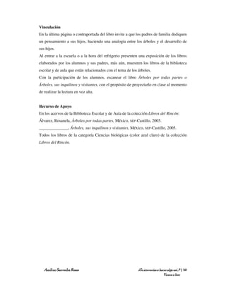 Vinculación
En la última página o contraportada del libro invite a que los padres de familia dediquen
un pensamiento a sus hijos, haciendo una analogía entre los árboles y el desarrollo de
sus hijos.
Al entrar a la escuela o a la hora del refrigerio presenten una exposición de los libros
elaborados por los alumnos y sus padres, más aún, muestren los libros de la biblioteca
escolar y de aula que están relacionados con el tema de los árboles.
Con la participación de los alumnos, escanear el libro Árboles por todas partes o
Árboles, sus inquilinos y visitantes, con el propósito de proyectarlo en clase al momento
de realizar la lectura en voz alta.


Recurso de Apoyo
En los acervos de la Biblioteca Escolar y de Aula de la colección Libros del Rincón:
Álvarez, Rosanela, Árboles por todas partes, México, SEP-Castillo, 2005.
______________, Árboles, sus inquilinos y visitantes, México, SEP-Castillo, 2005.
Todos los libros de la categoría Ciencias biológicas (color azul claro) de la colección
Libros del Rincón.




   Amílcar Saavedra Rosas                                   ¿Te atreverías a hacer algo así…? | 50
                                                                                Vamos a leer
 