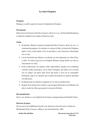 La reina Cleopatra



Propósito
Dialogar y escribir a partir de conocer la biografía de Cleopatra.


Previamente
Seleccione los fascículos del Libro Cleopatra. Reina de reyes, de Fiona MacDonald que
se habrá de compartir con el grupo el día de la sesión.


Sesión
   • En plenaria. Muestre al grupo la portada del Libro Cleopatra. Reina de reyes. A
         continuación pregunte a los alumnos si conocen el libro, la historia de Cleopatra,
         quién es ella, el país donde vivió, en qué época y más situaciones relacionadas
         con su vida.
   • Lea los fascículos que refieren a su relación con otro importante rey, Julio César,
         y sobre los efectos que tuvo en el Imperio Romano, ponga énfasis en como se
         relacionaron sus vidas.
   • Invite a reflexionar a los alumnos sobre: ¿Qué hubiera pasado si no se hubieran
         conocido ambos personajes? ¿Si tú fueras Cleopatra, qué harías en tu escuela
         con ese poder? ¿Si fueras Julio César qué harías a favor de tu comunidad?
         Finalmente, pida a los alumnos que escriban brevemente de manera individual
         sus reflexiones.
   • En plenaria que los alumnos compartan en voz alta sus producciones.
   • Después de la interacción, invítelos a que busquen libremente en la biblioteca de
         aula y escolar los libros que apoyen los temas de Historia.


Recomendaciones
Invite a sus alumnos a ver la película de Cleopatra, protagonizada por Elizabeth Taylor.


Recursos de apoyo
En los acervos de la Biblioteca Escolar y de Aula de la colección Libros del Rincón:
MacDonald, Fiona, Cleopatra, México, SEP-SM de Ediciones, 2003.

   Amílcar Saavedra Rosas                                    ¿Te atreverías a hacer algo así…? | 51
                                                                                 Vamos a leer
 
