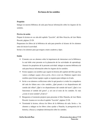 En busca de los sentidos



Propósito
Indagar en nuestra biblioteca de aula para buscar información sobre los órganos de los
sentidos.


Previo a la sesión
Prepare la lectura en voz alta del capítulo “Lección”, del libro Natacha, de Luis María
Pescetti, páginas 23-28.
Preparemos los libros de la biblioteca de aula para ponerlos al alcance de los alumnos
antes de iniciar la actividad.
Invitar a los alumnos para que tengan a mano cuaderno y lápiz.


Sesión
    • Comente con sus alumnos sobre la importancia de interactuar con la biblioteca,
         la cual debe estar presente en la planeación de las actividades de aprendizaje.
         Anuncie los propósitos de la presente actividad: indagar en nuestra biblioteca de
         aula para buscar información sobre los órganos de los sentidos.
    • Forme equipos con nombres que sugiere la historia del capítulo del libro que hoy
         vamos a trabajar: equipo chicos perla, chicos coral, etc. Podemos sugerir otros
         nombres para formar equipos según se requiera para trabajar en el aula.
    • Invite a sus alumnos a reflexionar sobre lo qué pasaría si a todos los compañeros
         del aula les faltara uno o dos sentidos. ¿Qué pasaría si no dispusiéramos del
         sentido del olfato? ¿Qué si no dispusiéramos del sentido del tacto? ¿Qué si no
         funcionara el sentido del gusto?, y así con el resto de los sentidos. Es más
         ¿existe el sexto sentido? ¿Cuál es?
    • Busquemos el momento propicio para presentar el libro Natacha, de Luis María
         Pescetti. Leamos en voz alta el capítulo “Lección”, páginas 23-28.
    • Terminada la lectura, ofrezca los libros de la biblioteca de aula. Invite a los
         alumnos a indagar en los libros cómo ayudar a Natacha, la protagonista de la
         historia, a buscar y completar información sobre los sentidos.



   Amílcar Saavedra Rosas                                    ¿Te atreverías a hacer algo así…? | 52
                                                                                 Vamos a leer
 