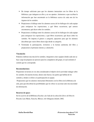 • De tiempo suficiente para que los alumnos interactúen con los libros de la
       biblioteca, que indaguen en ellos y en sus apuntes. Animemos a que escriban la
       información que han encontrado en la biblioteca acerca de cada uno de los
       órganos de los sentidos.
   • Propiciemos el diálogo entre los alumnos acerca de los hallazgos de cada equipo
       para enriquecer las exposiciones, a qué libros recurrieron, qué autores
       encontraron, qué dicen sobre los sentidos.
   • Propiciemos el diálogo entre los alumnos acerca de los hallazgos de cada equipo
       para enriquecer las exposiciones, a qué libros recurrieron, qué dicen sobre los
       sentidos. No importa el género o categoría, apoyemos para que los alumnos
       descubran que varios libros dicen algo desde su categoría.
   • Terminada la participación, invitemos a la lectura autónoma del libro y
       propiciemos el préstamo interno y a domicilio.


Vinculación
Podemos elaborar una ruta de los sentidos, integramos cinco equipos donde cada uno se
hace cargo de preparar un ejercicio para los compañeros del grupo, el cual estimule el
sentido que les corresponde.


Recomendaciones
Preparemos la lectura en voz alta considerando el objetivo de la actividad: indagar sobre
los sentidos. En nuestra lectura, demos más fuerza a las partes que hablan de los
sentidos y donde se refiere a la participación en equipo.
Propiciemos que los alumnos interactúen libremente con los libros de la biblioteca de
aula, para que descubran las posibilidades que les ofrece su accionar ante una necesidad
de información.


Recursos de apoyo
En los acervos de la Biblioteca Escolar y de Aula de la colección Libros del Rincón:
Pescetti, Luis María, Natacha, México, SEP-Alfaguara infantil, 2002.




  Amílcar Saavedra Rosas                                    ¿Te atreverías a hacer algo así…? | 53
                                                                                Vamos a leer
 