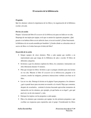 El secuestro de la bibliotecaria



Propósito
Que los alumnos valoren la importancia de los libros y la organización de la biblioteca
escolar y de aula.


Previo a la sesión
Prepare la lectura del libro El secuestro de la bibliotecaria para ser leído en voz alta.
Disponga de una tarjeta por equipo, en la que se anoten las siguientes preguntas: ¿Qué
pasaría si no hubiera libros en mi salón de clases, ni en mi escuela? ¿Cómo funcionaría
la biblioteca de mi escuela atendida por bandidos? ¿Ustedes dónde se colocarían entre el
acervo de libros si el orden fuera por el título del libro?


Desarrollo de la sesión
    • Integre equipos de cinco alumnos. Pida a cada equipo que nombre a un
        representante para que traiga de la biblioteca de aula o escolar 10 libros de
        diferentes categorías.
    • Invitemos a que los alumnos exploren los libros, los comenten e interactúen con
        ellos libremente durante 15 minutos.
    • Pida que recojan los libros. Invítelos a que se pongan cómodos para una lectura
        en voz alta. Muestre el libro El secuestro de la bibliotecaria, pregunte si lo
        conocen, enseñe las imágenes, promueva interacciones verbales con base en el
        libro.
    • Lea en voz alta. Detenga la lectura en la página 9 para preguntar a los alumnos:
        ¿qué se puede hacer para encontrar un remedio a la viruela? Deje que comenten,
        después de escucharlos, continúe la lectura buscando aprovechar momentos de
        interacción con los alumnos, por ejemplo ¿tú qué harías en su lugar?, ¿por qué
        pasó así y no de otra manera?, y más.
    • Entregue las tarjetas con las preguntas a cada equipo.
    • Pida a los alumnos que comenten, por equipo, las dos primeras preguntas y que
        escriban sus respuestas para exponerlas ante el grupo. Considerando los libros


   Amílcar Saavedra Rosas                                     ¿Te atreverías a hacer algo así…? | 54
                                                                                  Vamos a leer
 