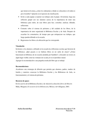 que tienen en la mesa, ¿cómo los ordenarían y dónde se colocarían si el orden es
       por el nombre? Apóyeles en el ejercicio de clasificación.
   • Invite a cada equipo a exponer sus trabajos ante el grupo. Al terminar, haga una
       reflexión grupal con sus alumnos acerca de la importancia de tener una
       biblioteca para todos, de usar libros para leer, consultar, analizar, difundir,
       reflexionar.
   • Comente sobre el sistema de préstamo y del cuidado de los libros, de la
       importancia de tener organizada la Biblioteca Escolar y de Aula. Después de
       escuchar los comentarios, dé tiempo para que enriquezcan sus trabajos, que
       luego pueden difundir en la escuela.
   • Regresemos los libros a la ubicación que les corresponde.


Vinculación
Invitemos a los alumnos a difundir en la escuela las reflexiones escritas que hicieron de
la biblioteca: ¿Qué pasaría si no hubiera libros en mi salón de clases? ¿Cómo
funcionaría la biblioteca de mi escuela atendida por bandidos?, colocando sus textos en
algún lugar visible como las ventanas de su aula y/o en el periódico mural.
Agregue la recomendación o una pequeña reseña del libro que se trabajó.


Recomendaciones
Acordemos una estrategia de difusión que permita que alumnos, padres, madres de
familia y maestros conozcan la Biblioteca Escolar y las Bibliotecas de Aula, su
funcionamiento y el sistema de préstamo.


Recursos de apoyo
En los acervos de la Biblioteca Escolar y de Aula de la colección Libros del Rincón:
Mahy, Margaret, El secuestro de la bibliotecaria, México, SEP-Alfaguara, 2003.




  Amílcar Saavedra Rosas                                   ¿Te atreverías a hacer algo así…? | 55
                                                                               Vamos a leer
 