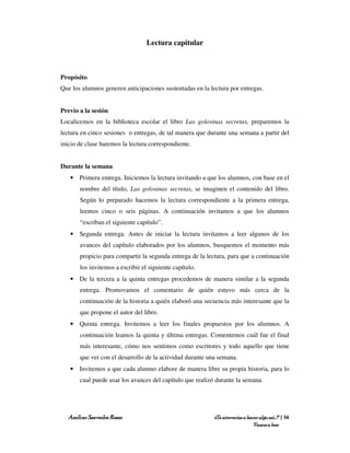 Lectura capitular



Propósito
Que los alumnos generen anticipaciones sustentadas en la lectura por entregas.


Previo a la sesión
Localicemos en la biblioteca escolar el libro Las golosinas secretas, preparemos la
lectura en cinco sesiones o entregas, de tal manera que durante una semana a partir del
inicio de clase haremos la lectura correspondiente.


Durante la semana
   • Primera entrega. Iniciemos la lectura invitando a que los alumnos, con base en el
       nombre del título, Las golosinas secretas, se imaginen el contenido del libro.
       Según lo preparado hacemos la lectura correspondiente a la primera entrega,
       leemos cinco o seis páginas. A continuación invitamos a que los alumnos
       “escriban el siguiente capítulo”.
   • Segunda entrega. Antes de iniciar la lectura invitamos a leer algunos de los
       avances del capítulo elaborados por los alumnos, busquemos el momento más
       propicio para compartir la segunda entrega de la lectura, para que a continuación
       los invitemos a escribir el siguiente capítulo.
   • De la tercera a la quinta entregas procedemos de manera similar a la segunda
       entrega. Promovamos el comentario de quién estuvo más cerca de la
       continuación de la historia a quién elaboró una secuencia más interesante que la
       que propone el autor del libro.
   • Quinta entrega. Invitemos a leer los finales propuestos por los alumnos. A
       continuación leamos la quinta y última entregas. Comentemos cuál fue el final
       más interesante, cómo nos sentimos como escritores y todo aquello que tiene
       que ver con el desarrollo de la actividad durante una semana.
   • Invitemos a que cada alumno elabore de manera libre su propia historia, para lo
       cual puede usar los avances del capítulo que realizó durante la semana.




  Amílcar Saavedra Rosas                                   ¿Te atreverías a hacer algo así…? | 56
                                                                               Vamos a leer
 