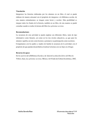 Vinculación
Integremos las historias elaboradas por los alumnos en un libro, el cual se puede
elaborar de manera artesanal con el propósito de integrarse a la biblioteca escolar, de
esta manera estimularemos su imagen como lector y escritor. Otra posibilidad es
integrar todos los finales de la historia, también en un libro, de esta manera se puede
consultar cuando se realice la lectura del libro Las golosinas secretas.


Recomendaciones
La secuencia de esta actividad se puede emplear con diferentes libros, tanto de tipo
informativo como literario, así como en los tres niveles educativos, ya que para los
alumnos significa un reto como lectores y promueve su participación como escritores.
Compartamos con los padres y madres de familia la secuencia de la actividad, con el
propósito de que puedan desarrollarla al realizar la lectura con sus hijos en el hogar.


Recursos de apoyo
En los acervos de la Biblioteca Escolar y de Aula de la colección Libros del Rincón:
Villoro, Juan, Las golosinas secretas, México, SEP-Fondo de Cultura Económica, 2002.




   Amílcar Saavedra Rosas                                    ¿Te atreverías a hacer algo así…? | 57
                                                                                 Vamos a leer
 