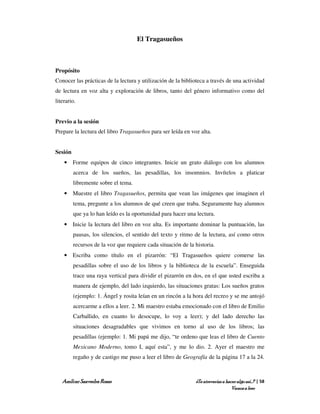 El Tragasueños



Propósito
Conocer las prácticas de la lectura y utilización de la biblioteca a través de una actividad
de lectura en voz alta y exploración de libros, tanto del género informativo como del
literario.


Previo a la sesión
Prepare la lectura del libro Tragasueños para ser leída en voz alta.


Sesión
    • Forme equipos de cinco integrantes. Inicie un grato diálogo con los alumnos
         acerca de los sueños, las pesadillas, los insomnios. Invítelos a platicar
         libremente sobre el tema.
    • Muestre el libro Tragasueños, permita que vean las imágenes que imaginen el
         tema, pregunte a los alumnos de qué creen que traba. Seguramente hay alumnos
         que ya lo han leído es la oportunidad para hacer una lectura.
    • Inicie la lectura del libro en voz alta. Es importante dominar la puntuación, las
         pausas, los silencios, el sentido del texto y ritmo de la lectura, así como otros
         recursos de la voz que requiere cada situación de la historia.
    • Escriba como título en el pizarrón: “El Tragasueños quiere comerse las
         pesadillas sobre el uso de los libros y la biblioteca de la escuela”. Enseguida
         trace una raya vertical para dividir el pizarrón en dos, en el que usted escriba a
         manera de ejemplo, del lado izquierdo, las situaciones gratas: Los sueños gratos
         (ejemplo: 1. Ángel y rosita leían en un rincón a la hora del recreo y se me antojó
         acercarme a ellos a leer. 2. Mi maestro estaba emocionado con el libro de Emilio
         Carballido, en cuanto lo desocupe, lo voy a leer); y del lado derecho las
         situaciones desagradables que vivimos en torno al uso de los libros; las
         pesadillas (ejemplo: 1. Mi papá me dijo, “te ordeno que leas el libro de Cuento
         Mexicano Moderno, tomo I, aquí esta”, y me lo dio. 2. Ayer el maestro me
         regaño y de castigo me puso a leer el libro de Geografía de la página 17 a la 24.



   Amílcar Saavedra Rosas                                     ¿Te atreverías a hacer algo así…? | 58
                                                                                  Vamos a leer
 