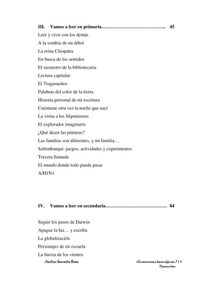 III.   Vamos a leer en primaria………………………………….. 45
Leer y vivir con los demás
A la sombra de un árbol
La reina Cleopatra
En busca de los sentidos
El secuestro de la bibliotecaria
Lectura capitular
El Tragasueños
Palabras del color de la tierra
Historia personal de mi escritura
Cuéntame otra vez la noche que nací
La visita a los liliputienses
El explorador imaginario
¿Qué dicen las pinturas?
Las familias son diferentes, y mi familia…
Saltimbanqui: juegos, actividades y experimentos
Tercera llamada
El mundo donde todo puede pasar
A/H1N1




IV.    Vamos a leer en secundaria………………………………… 84


Seguir los pasos de Darwin
Apague la luz… y escriba
La globalización
Personajes de mi escuela
La fuerza de los vientos
   Amílcar Saavedra Rosas                          ¿Te atreverías a hacer algo así…? | 5
                                                                     Vamos a leer
 