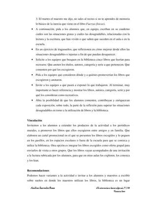 3. El martes el maestro me dijo, no sales al recreo si no te aprendes de memoria
        lo básico de la inercia que viene en el libro Fuerzas físicas).
    • A continuación, pida a los alumnos que, en equipo, escriban en su cuaderno
        cuáles son las situaciones gratas y cuáles las desagradables, relacionadas con la
        lectura y la escritura, que han vivido o que saben que suceden en el aula o en la
        escuela.
    • En un ejercicio de tragasueños, que reflexionen en cómo mejorar desde ellos las
        situaciones desagradables o injustas a fin de que puedan desaparecer.
    • Solicite a los equipos que busquen en la biblioteca cinco libros que leerían para
        recrearse. Que anoten los títulos, autores, categoría y serie a que pertenecen. Que
        comenten por qué los escogieron.
    • Pida a los equipos que consideren dónde y a quiénes promoverían los libros que
        escogieron y anotaron.
    • Invite a los equipos a que pasen a exponer lo que trabajaron. Al terminar, muy
        importante es hacer referencia y mostrar los libros, autores, categoría, serie y por
        qué los consideran como recreativos.
    • Abra la posibilidad de que los alumnos comenten, contribuyan y enriquezcan
        cada exposición, sobre todo, la parte de la reflexión para superar las situaciones
        desagradables en torno a la utilización de libros y la biblioteca.


Vinculación
Invitemos a los alumnos a extender los productos de la actividad a los periódicos
murales, a promover los libros que ellos escogieron entre amigos y en familia. Que
elaboren un cartel promocional en el que se presenten los libros escogidos y lo peguen
en los pasillos, en los espacios escolares o fuera de la escuela para que se conozca y
utilice la biblioteca. Otra opción es integrar los libros escogidos como oferta grupal para
enviarlos de visita a otros grupos. Que los libros vayan acompañados de una invitación
a la lectura rubricada por los alumnos, para que en otras aulas los exploren, los conozca
y los lean.


Recomendaciones
Podemos hacer variantes a la actividad e invitar a los alumnos y maestros a escribir
sobre sueños en donde los maestros utilizan los libros, la biblioteca es un lugar

   Amílcar Saavedra Rosas                                     ¿Te atreverías a hacer algo así…? | 59
                                                                                  Vamos a leer
 