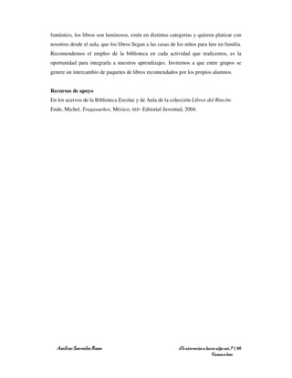 fantástico, los libros son luminosos, están en distintas categorías y quieren platicar con
nosotros desde el aula, que los libros llegan a las casas de los niños para leer en familia.
Recomendemos el empleo de la biblioteca en cada actividad que realicemos, es la
oportunidad para integrarla a nuestros aprendizajes. Invitemos a que entre grupos se
genere un intercambio de paquetes de libros recomendados por los propios alumnos.


Recursos de apoyo
En los acervos de la Biblioteca Escolar y de Aula de la colección Libros del Rincón:
Ende, Michel, Tragasueños, México, SEP- Editorial Juventud, 2004.




   Amílcar Saavedra Rosas                                    ¿Te atreverías a hacer algo así…? | 60
                                                                                 Vamos a leer
 