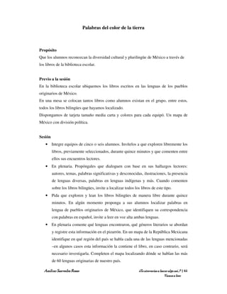 Palabras del color de la tierra



Propósito
Que los alumnos reconozcan la diversidad cultural y plurilingüe de México a través de
los libros de la biblioteca escolar.


Previo a la sesión
En la biblioteca escolar ubiquemos los libros escritos en las lenguas de los pueblos
originarios de México.
En una mesa se colocan tantos libros como alumnos existan en el grupo, entre estos,
todos los libros bilingües que hayamos localizado.
Dispongamos de tarjeta tamaño media carta y colores para cada equipó. Un mapa de
México con división política.


Sesión
    • Integre equipos de cinco o seis alumnos. Invítelos a que exploren libremente los
         libros, previamente seleccionados, durante quince minutos y que comenten entre
         ellos sus encuentros lectores.
    • En plenaria. Propóngales que dialoguen con base en sus hallazgos lectores:
         autores, temas, palabras significativas y desconocidas, ilustraciones, la presencia
         de lenguas diversas, palabras en lenguas indígenas y más. Cuando comenten
         sobre los libros bilingües, invite a localizar todos los libros de este tipo.
    • Pida que exploren y lean los libros bilingües de manera libre durante quince
         minutos. En algún momento proponga a sus alumnos localizar palabras en
         lengua de pueblos originarios de México, que identifiquen su correspondencia
         con palabras en español, invite a leer en voz alta ambas lenguas.
    • En plenaria comente qué lenguas encontraron, qué géneros literarios se abordan
         y registre esta información en el pizarrón. En un mapa de la República Mexicana
         identifique en qué región del país se habla cada una de las lenguas mencionadas
         –en algunos casos esta información la contiene el libro, en caso contrario, será
         necesario investigarla. Completen el mapa localizando dónde se hablan las más
         de 60 lenguas originarias de nuestro país.

   Amílcar Saavedra Rosas                                        ¿Te atreverías a hacer algo así…? | 61
                                                                                     Vamos a leer
 