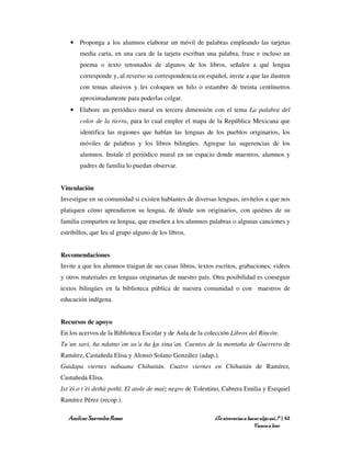 • Proponga a los alumnos elaborar un móvil de palabras empleando las tarjetas
       media carta, en una cara de la tarjeta escriban una palabra, frase e incluso un
       poema o texto retomados de algunos de los libros, señalen a qué lengua
       corresponde y, al reverso su correspondencia en español, invite a que las ilustren
       con temas alusivos y les coloquen un hilo o estambre de treinta centímetros
       aproximadamente para poderlas colgar.
   • Elabore un periódico mural en tercera dimensión con el tema La palabra del
       color de la tierra, para lo cual emplee el mapa de la República Mexicana que
       identifica las regiones que hablan las lenguas de los pueblos originarios, los
       móviles de palabras y los libros bilingües. Agregue las sugerencias de los
       alumnos. Instale el periódico mural en un espacio donde maestros, alumnos y
       padres de familia lo puedan observar.


Vinculación
Investigue en su comunidad si existen hablantes de diversas lenguas, invítelos a que nos
platiquen cómo aprendieron su lengua, de dónde son originarios, con quiénes de su
familia comparten su lengua, que enseñen a los alumnos palabras o algunas canciones y
estribillos, que lea al grupo alguno de los libros.


Recomendaciones
Invite a que los alumnos traigan de sus casas libros, textos escritos, grabaciones, videos
y otros materiales en lenguas originarias de nuestro país. Otra posibilidad es conseguir
textos bilingües en la biblioteca pública de nuestra comunidad o con maestros de
educación indígena.


Recursos de apoyo
En los acervos de la Biblioteca Escolar y de Aula de la colección Libros del Rincón:
Tu´un savi, ña ndatno´on xa´a ña ku xina´an. Cuentos de la montaña de Guerrero de
Ramírez, Castañeda Elisa y Alonso Solano González (adap.).
Guidapa viernes nabaana Chihuitán. Cuatro viernes en Chihuitán de Ramírez,
Castañeda Elisa.
Ixt´ëi o t´ëi dethä pothï, El atole de maíz negro de Tolentino, Cabrera Emilia y Esequiel
Ramírez Pérez (recop.).

   Amílcar Saavedra Rosas                                   ¿Te atreverías a hacer algo así…? | 62
                                                                                Vamos a leer
 