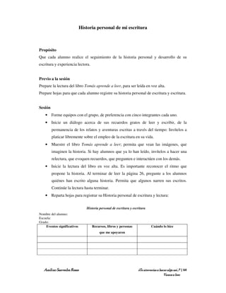 Historia personal de mi escritura



Propósito
Que cada alumno realice el seguimiento de la historia personal y desarrollo de su
escritura y experiencia lectora.


Previo a la sesión
Prepare la lectura del libro Tomás aprende a leer, para ser leída en voz alta.
Prepare hojas para que cada alumno registre su historia personal de escritura y escritura.


Sesión
    • Forme equipos con el grupo, de preferencia con cinco integrantes cada uno.
    • Inicie un diálogo acerca de sus recuerdos gratos de leer y escribir, de la
         permanencia de los relatos y aventuras escritas a través del tiempo: Invítelos a
         platicar libremente sobre el empleo de la escritura en su vida.
    • Muestre el libro Tomás aprende a leer; permita que vean las imágenes, que
         imaginen la historia. Si hay alumnos que ya lo han leído, invítelos a hacer una
         relectura, que evoquen recuerdos, que pregunten e interactúen con los demás.
    • Inicie la lectura del libro en voz alta. Es importante reconocer el ritmo que
         propone la historia. Al terminar de leer la página 26, pregunte a los alumnos
         quiénes han escrito alguna historia. Permita que algunos narren sus escritos.
         Continúe la lectura hasta terminar.
    • Reparta hojas para registrar su Historia personal de escritura y lectura:


                                Historia personal de escritura y escritura
Nombre del alumno:
Escuela:
Grado:
    Eventos significativos         Recursos, libros y personas                Cuándo lo hice
                                         que me apoyaron




   Amílcar Saavedra Rosas                                           ¿Te atreverías a hacer algo así…? | 64
                                                                                        Vamos a leer
 
