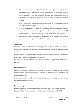 • Pida a cada alumno que en su hoja registre diferentes experiencias significativas
        que ha tenido con la escritura u la lectura, que mencione los recursos y personas
        que le apoyaron y en qué momento. Permita que intercambien ideas y
        comentarios en equipo para enriquecer su visión sobre su historia personal de
        escritura.
    • Invite a cada equipo que escoja una historia personal de escritura representativa
        para exponerla ante el grupo.
    • En plenaria. Después de escuchar las exposiciones, los comentarios por parte de
        los alumnos para enriquecer las exposiciones. No olvide reflexionar acerca del
        uso de los libros y la biblioteca como apoyo para el desarrollo de la escritura.
    • Sugiérales que peguen su hoja en la pasta interior de su cuaderno para llevar el
        seguimiento de sus experiencias de lectura y escritura.


Vinculación
Invitemos a extender la historia de escritura personal en el seno familiar, a hermanos,
papás y otros integrantes de la familia, realizando sus hojas para llevar el seguimiento y
desarrollo.
Podemos invitar a un grupo de tres o cuatro padres de familia para que comenten su
experiencia y relación con la lectura y la escritura.
Busquemos en nuestra biblioteca los libros que hablan de experiencias de lectura y
escritura.


Recomendaciones
Cuando invitemos a los alumnos a recordar los eventos significativos de escritura
ejemplifiquemos con nuestra experiencia personal, no olvidemos que lo importante son
los pequeños detalles.
Con los alumnos de los grados superiores, en un segundo momento, podemos invitarlos
a elaborar una biografía lectora.


Recursos de apoyo
En los acervos de la Biblioteca Escolar y de Aula de la colección Libros del Rincón:
Bogart, Jo Ellen, Tomás aprende a leer, México, SEP-Editorial Juventud, 2002.



   Amílcar Saavedra Rosas                                    ¿Te atreverías a hacer algo así…? | 65
                                                                                 Vamos a leer
 
