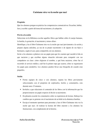 Cuéntame otra vez la noche que nací



Propósito
Que los alumnos pongan en práctica las competencias comunicativas: Escuchar, hablar,
leer y escribir a partir del tema del nacimiento y la adopción.


Previo a la sesión
Seleccione en la biblioteca escolar aquellos libros que hablan sobre el cuerpo humano,
la familia, la gestación, el nacimiento y temas afines.
Identifique y lea el libro Cuéntame otra vez la noche que nací previamente a la sesión y
prepare alguna anécdota, ya sea de su propio nacimiento o de alguno de sus hijos o
hermanos, según el caso, para compartirla con sus alumnos.
Invite a los alumnos a platicar con sus papás para que les cuenten qué sucedió el día en
que nacieron y que escriban alguna situación relevante para compartir con sus
compañeros en clase: cómo eligieron el nombre, a qué hora nacieron, cómo fue el
recorrido al servicio médico, cuál fue la primer ropa que usaron, cómo se organizaron
los papás para atenderlos. Los alumnos pueden llevar una fotografía de cuando eran
pequeños.


Sesión
   • Forme equipos de cinco o seis alumnos, reparta los libros previamente
         seleccionados con el propósito de explorarlos, leerlos y comentarlos, esto
         durante unos 15 minutos.
   • Invítelos a que relacionen el contenido de los libros con la información que les
         proporcionaron sus papás respecto al día de su nacimiento.
   • En plenaria escuche los comentarios sobre su experiencia de lectura. Subraye los
         cambios que se generan con el nacimiento de un bebé en la dinámica familiar.
   • Escoja el momento oportuno para presentar y leer el libro Cuéntame otra vez la
         noche que nací. Al realizar la lectura del libro muestre a los alumnos las
         ilustraciones, son complemento de la historia.




   Amílcar Saavedra Rosas                                    ¿Te atreverías a hacer algo así…? | 66
                                                                                 Vamos a leer
 