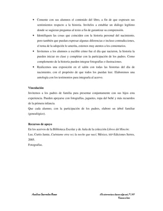 • Comente con sus alumnos el contenido del libro, a fin de que expresen sus
        sentimientos respecto a la historia. Invítelos a entablar un diálogo legítimo
        donde se sugieran preguntas al texto a fin de garantizar su comprensión.
   • Identifiquen las cosas que coinciden con la historia personal del nacimiento,
        pero también que puedan expresar algunas diferencias e incluso contradicciones,
        el tema de la adopción lo amerita, estemos muy atentos a los comentarios.
   • Invitemos a los alumnos a escribir cómo fue el día que nacieron, la historia la
        pueden iniciar en clase y completar con la participación de los padres. Como
        complemento de la historia pueden integrar fotografías o ilustraciones.
   • Realicemos una exposición en el salón con todas las historias del día de
        nacimiento, con el propósito de que todos los puedan leer. Elaboremos una
        antología con los testimonios para integrarla al acervo.


Vinculación
Invitemos a los padres de familia para presentar conjuntamente con sus hijos esta
experiencia. Pueden apoyarse con fotografías, juguetes, ropa del bebé y más recuerdos
de la primera infancia.
Que cada alumno, con la participación de los padres, elabore un árbol familiar
(genealógico).


Recursos de apoyo
En los acervos de la Biblioteca Escolar y de Aula de la colección Libros del Rincón:
Lee, Curtis Jamie, Cuéntame otra vez la noche que nací, México, SEP-Ediciones Serres,
2005.
Fotografías.




  Amílcar Saavedra Rosas                                     ¿Te atreverías a hacer algo así…? | 67
                                                                                 Vamos a leer
 