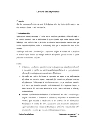La visita a los liliputienses



Propósito
Que los alumnos reflexionen a partir de la lectura sobre los límites de los valores que
dan sustento cultural a cada grupo social.


Previo a la sesión
Invitemos a nuestros alumnos a “viajar” en un mundo sorprendente, ahí donde todo es
de tamaño diminuto. Que se acuesten en un prado o en un lugar donde puedan ver las
hormigas y los insectos, con el propósito de observar detenidamente cómo actúan, qué
hacen, cómo se organizan, cómo se alimentan y más: que se imaginen ser parte de ese
mundo.
Identifique en el libro Gulliver viaja a Liliput, tres bloques de lectura, con el propósito
de realizar igual número de entregas lectoras, busquemos que la historia se quede
pendiente en momentos cruciales.


Sesión
   • Invitemos a los alumnos a escribir sobre los insectos que cada alumno observó;
         lo importante es escribir una narrativa detallada que hable de su comportamiento
         y forma de organización, esto durante unos 20 minutos.
   • Integrados en equipos invitemos a compartir los textos y que cada equipo
         seleccione una narrativa para ser presentada. En plenaria, escuchamos los textos
         seleccionados. Dialoguemos de todo lo que acontece en ese mundo tan pequeño,
         de la fuerza que tienen los animales, de la importancia de la organización para su
         sobrevivencia, del sentido de pertenencia, de las características de su hábitat y
         más situaciones.
   • Sentados en semicírculo mostremos las ilustraciones del libro Gulliver viaja a
         Liliput e invitemos a comentar su contenido; busquemos el momento más
         oportuno para vincular la observación de los insectos con las ilustraciones.
         Presentemos el nombre del libro. Escuchemos con atención los comentarios,
         seguro que algunos ya conocen el desenlace de la historia, vale comentar sobre
         las diferentes versiones que pueden existir acerca de un texto.

   Amílcar Saavedra Rosas                                     ¿Te atreverías a hacer algo así…? | 68
                                                                                  Vamos a leer
 