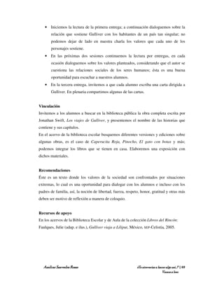 • Iniciemos la lectura de la primera entrega; a continuación dialoguemos sobre la
       relación que sostiene Gulliver con los habitantes de un país tan singular; no
       podemos dejar de lado en nuestra charla los valores que cada uno de los
       personajes sostiene.
   • En las próximas dos sesiones continuemos la lectura por entregas, en cada
       ocasión dialoguemos sobre los valores planteados, considerando que el autor se
       cuestiona las relaciones sociales de los seres humanos; ésta es una buena
       oportunidad para escuchar a nuestros alumnos.
   • En la tercera entrega, invitemos a que cada alumno escriba una carta dirigida a
       Gulliver. En plenaria compartimos algunas de las cartas.


Vinculación
Invitemos a los alumnos a buscar en la biblioteca pública la obra completa escrita por
Jonathan Swift, Los viajes de Gulliver, y presentemos el nombre de las historias que
contiene y sus capítulos.
En el acervo de la biblioteca escolar busquemos diferentes versiones y ediciones sobre
algunas obras, es el caso de Caperucita Roja, Pinocho, El gato con botas y más;
podemos integrar los libros que se tienen en casa. Elaboremos una exposición con
dichos materiales.


Recomendaciones
Éste es un texto donde los valores de la sociedad son confrontados por situaciones
extremas, lo cual es una oportunidad para dialogar con los alumnos e incluso con los
padres de familia, así, la noción de libertad, fuerza, respeto, honor, gratitud y otras más
deben ser motivo de reflexión a manera de coloquio.


Recursos de apoyo
En los acervos de la Biblioteca Escolar y de Aula de la colección Libros del Rincón:
Faulques, Julie (adap. e ilus.), Gulliver viaja a Liliput, México, SEP-Celistia, 2005.




   Amílcar Saavedra Rosas                                     ¿Te atreverías a hacer algo así…? | 69
                                                                                  Vamos a leer
 