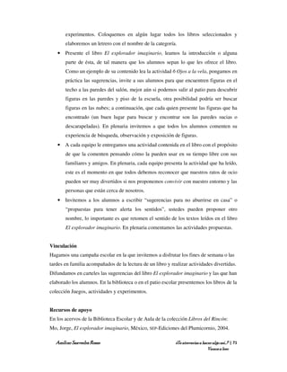 experimentos. Coloquemos en algún lugar todos los libros seleccionados y
       elaboremos un letrero con el nombre de la categoría.
   • Presente el libro El explorador imaginario, leamos la introducción o alguna
       parte de ésta, de tal manera que los alumnos sepan lo que les ofrece el libro.
       Como un ejemplo de su contenido lea la actividad 6 Ojos a la vela, pongamos en
       práctica las sugerencias, invite a sus alumnos para que encuentren figuras en el
       techo a las paredes del salón, mejor aún si podemos salir al patio para descubrir
       figuras en las paredes y piso de la escuela, otra posibilidad podría ser buscar
       figuras en las nubes; a continuación, que cada quien presente las figuras que ha
       encontrado (un buen lugar para buscar y encontrar son las paredes sucias o
       descarapeladas). En plenaria invitemos a que todos los alumnos comenten su
       experiencia de búsqueda, observación y exposición de figuras.
   • A cada equipo le entregamos una actividad contenida en el libro con el propósito
       de que la comenten pensando cómo la pueden usar en su tiempo libre con sus
       familiares y amigos. En plenaria, cada equipo presenta la actividad que ha leído,
       este es el momento en que todos debemos reconocer que nuestros ratos de ocio
       pueden ser muy divertidos si nos proponemos convivir con nuestro entorno y las
       personas que están cerca de nosotros.
   • Invitemos a los alumnos a escribir “sugerencias para no aburrirse en casa” o
       “propuestas para tener alerta los sentidos”, ustedes pueden proponer otro
       nombre, lo importante es que retomen el sentido de los textos leídos en el libro
       El explorador imaginario. En plenaria comentamos las actividades propuestas.


Vinculación
Hagamos una campaña escolar en la que invitemos a disfrutar los fines de semana o las
tardes en familia acompañados de la lectura de un libro y realizar actividades divertidas.
Difundamos en carteles las sugerencias del libro El explorador imaginario y las que han
elaborado los alumnos. En la biblioteca o en el patio escolar presentemos los libros de la
colección Juegos, actividades y experimentos.


Recursos de apoyo
En los acervos de la Biblioteca Escolar y de Aula de la colección Libros del Rincón:
Mo, Jorge, El explorador imaginario, México, SEP-Ediciones del Plumicornio, 2004.

  Amílcar Saavedra Rosas                                    ¿Te atreverías a hacer algo así…? | 71
                                                                                Vamos a leer
 