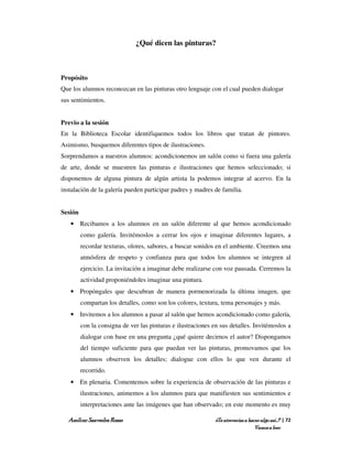 ¿Qué dicen las pinturas?



Propósito
Que los alumnos reconozcan en las pinturas otro lenguaje con el cual pueden dialogar
sus sentimientos.


Previo a la sesión
En la Biblioteca Escolar identifiquemos todos los libros que tratan de pintores.
Asimismo, busquemos diferentes tipos de ilustraciones.
Sorprendamos a nuestros alumnos: acondicionemos un salón como si fuera una galería
de arte, donde se muestren las pinturas e ilustraciones que hemos seleccionado; si
disponemos de alguna pintura de algún artista la podemos integrar al acervo. En la
instalación de la galería pueden participar padres y madres de familia.


Sesión
   • Recibamos a los alumnos en un salón diferente al que hemos acondicionado
         como galería. Invitémoslos a cerrar los ojos e imaginar diferentes lugares, a
         recordar texturas, olores, sabores, a buscar sonidos en el ambiente. Creemos una
         atmósfera de respeto y confianza para que todos los alumnos se integren al
         ejercicio. La invitación a imaginar debe realizarse con voz pausada. Cerremos la
         actividad proponiéndoles imaginar una pintura.
   • Propóngales que descubran de manera pormenorizada la última imagen, que
         compartan los detalles, como son los colores, textura, tema personajes y más.
   • Invitemos a los alumnos a pasar al salón que hemos acondicionado como galería,
         con la consigna de ver las pinturas e ilustraciones en sus detalles. Invitémoslos a
         dialogar con base en una pregunta ¿qué quiere decirnos el autor? Dispongamos
         del tiempo suficiente para que puedan ver las pinturas, promovamos que los
         alumnos observen los detalles; dialogue con ellos lo que ven durante el
         recorrido.
   • En plenaria. Comentemos sobre la experiencia de observación de las pinturas e
         ilustraciones, animemos a los alumnos para que manifiesten sus sentimientos e
         interpretaciones ante las imágenes que han observado; en este momento es muy

  Amílcar Saavedra Rosas                                      ¿Te atreverías a hacer algo así…? | 72
                                                                                  Vamos a leer
 