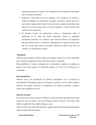 importante promover el respeto a los comentarios de los alumnos, de tal manera
       que se sientan en confianza.
   • Invitemos a seleccionar una de las imágenes, con el propósito de escribir, a
       manera de diálogo, los sentimientos, recuerdos, emociones, afectos que les ha
       provocado la imagen seleccionada. Se trata de que los alumnos interactúen como
       autores de un texto escrito ante un “texto de imágenes” a fin de construir una
       narrativa de las emociones.
   • En plenaria. Leamos las producciones escritas y dialoguemos sobre el
       significado de las obras que hemos observado; cuando lo juzguemos
       conveniente invitemos a los alumnos a que tomen los libros de la exposición
       para que puedan leerlos y conocerlos, dispongamos del tiempo necesario para
       que esto suceda. Para cerrar la actividad comentemos sobre lo que cada uno
       escribió y lo expresado en los libros.


Vinculación
Abramos nuestra galería a toda la escuela, no olvidemos integrar los escritos elaborados
por los alumnos; después de revisar redacción, sintaxis y ortografía.
Otra posibilidad es invitar a habitantes de la comunidad a exponer sus trabajos de
pintura. Una buena opción de vinculación podría ser la Casa de la Cultura de la
comunidad.


Recomendaciones
Podemos hacer una presentación de pinturas apoyándonos con el pizarrón de
Enciclomedia. El programa dispone de imágenes de pintores, con los cuales podemos
presentar una galería interactiva. Si disponemos de Internet accedamos a algunos
museos que comparten su acervo.


Recursos de apoyo
En el acervo de la colección Libros del Rincón existen materiales que pueden servir para
conocer la obra de autores como José Clemente Orozco, Picasso, Van Gogh, Frida
Kahlo, Leonardo Da Vinci, Rufino Tamayo y más.
Todos los libros que tratan sobre pintores y aquellos que tienen ilustraciones que puedan
llamar la atención de los alumnos.

  Amílcar Saavedra Rosas                                    ¿Te atreverías a hacer algo así…? | 73
                                                                                Vamos a leer
 