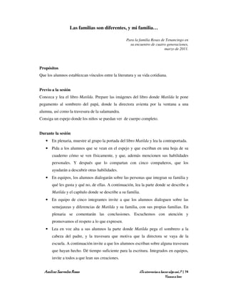 Las familias son diferentes, y mi familia…

                                                    Para la familia Rosas de Tenancingo en
                                                      su encuentro de cuatro generaciones,
                                                                            marzo de 2011.




Propósitos
Que los alumnos establezcan vínculos entre la literatura y su vida cotidiana.


Previo a la sesión
Conozca y lea el libro Matilda. Prepare las imágenes del libro donde Matilda le pone
pegamento al sombrero del papá, donde la directora avienta por la ventana a una
alumna, así como la travesura de la salamandra.
Consiga un espejo donde los niños se puedan ver de cuerpo completo.


Durante la sesión
   • En plenaria, muestre al grupo la portada del libro Matilda y lea la contraportada.
   • Pida a los alumnos que se vean en el espejo y que escriban en una hoja de su
       cuaderno cómo se ven físicamente, y que, además mencionen sus habilidades
       personales. Y después que lo compartan con cinco compañeros, que los
       ayudarán a descubrir otras habilidades.
   • En equipos, los alumnos dialogarán sobre las personas que integran su familia y
       qué les gusta y qué no, de ellas. A continuación, lea la parte donde se describe a
       Matilda y el capítulo donde se describe a su familia.
   • En equipo de cinco integrantes invite a que los alumnos dialoguen sobre las
       semejanzas y diferencias de Matilda y su familia, con sus propias familias. En
       plenaria se comentarán las conclusiones. Escuchemos con atención y
       promovamos el respeto a lo que expresen.
   • Lea en voz alta a sus alumnos la parte donde Matilda pega el sombrero a la
       cabeza del padre, y la travesura que motiva que la directora se vaya de la
       escuela. A continuación invite a que los alumnos escriban sobre alguna travesura
       que hayan hecho. Dé tiempo suficiente para la escritura. Integrados en equipos,
       invite a todos a que lean sus creaciones.


  Amílcar Saavedra Rosas                                    ¿Te atreverías a hacer algo así…? | 74
                                                                                Vamos a leer
 