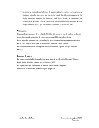 • En plenaria, partiendo de la lectura de algunos párrafos escritos por los alumnos,
       platiquen sobre las travesuras que han hecho y cuál ha sido su consecuencia. En
       algún momento muestre las imágenes del libro, donde se presentan las
       travesuras de Matilda, a fin de estimular la participación de los alumnos. Cierre
       el ejercicio invitando a que los alumnos continúen la lectura del libro.


Vinculación
Organice la presentación de la película Matilda, al terminar se puede realizar un debate
sobre el contenido y también de cómo se relaciona el libro con la película.
Invite a que los alumnos lean con su familia la escritura de la travesura que realizaron.
En su caso, respete la decisión de no quererla comentar con la familia.
En diferentes momentos, usted puede leer a sus alumnos algunos pasajes del libro
Matilda.


Recursos de apoyo
En los acervos de la Biblioteca Escolar y de Aula de la colección Libros del Rincón:
Dahl, Roald, Matilda, México, SEP-Alfaguara, 2002.
Un espejo para que los alumnos se puedan ver de cuerpo completo.
Dibujos de las travesuras de Matilda para proyectar.




   Amílcar Saavedra Rosas                                    ¿Te atreverías a hacer algo así…? | 75
                                                                                 Vamos a leer
 