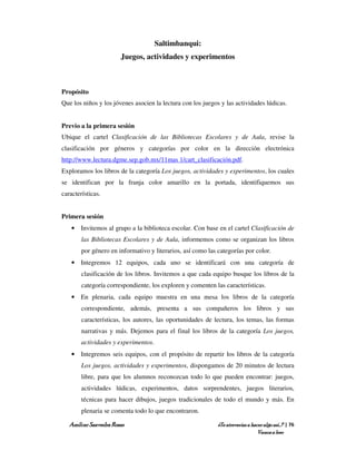 Saltimbanqui:
                       Juegos, actividades y experimentos



Propósito
Que los niños y los jóvenes asocien la lectura con los juegos y las actividades lúdicas.


Previo a la primera sesión
Ubique el cartel Clasificación de las Bibliotecas Escolares y de Aula, revise la
clasificación por géneros y categorías por color en la dirección electrónica
http://www.lectura.dgme.sep.gob.mx/11mas 1/cart_clasificación.pdf.
Exploramos los libros de la categoría Los juegos, actividades y experimentos, los cuales
se identifican por la franja color amarillo en la portada, identifiquemos sus
características.


Primera sesión
    • Invitemos al grupo a la biblioteca escolar. Con base en el cartel Clasificación de
        las Bibliotecas Escolares y de Aula, informemos como se organizan los libros
        por género en informativo y literarios, así como las categorías por color.
    • Integremos 12 equipos, cada uno se identificará con una categoría de
        clasificación de los libros. Invitemos a que cada equipo busque los libros de la
        categoría correspondiente, los exploren y comenten las características.
    • En plenaria, cada equipo muestra en una mesa los libros de la categoría
        correspondiente, además, presenta a sus compañeros los libros y sus
        características, los autores, las oportunidades de lectura, los temas, las formas
        narrativas y más. Dejemos para el final los libros de la categoría Los juegos,
        actividades y experimentos.
    • Integremos seis equipos, con el propósito de repartir los libros de la categoría
        Los juegos, actividades y experimentos, dispongamos de 20 minutos de lectura
        libre, para que los alumnos reconozcan todo lo que pueden encontrar: juegos,
        actividades lúdicas, experimentos, datos sorprendentes, juegos literarios,
        técnicas para hacer dibujos, juegos tradicionales de todo el mundo y más. En
        plenaria se comenta todo lo que encontraron.

   Amílcar Saavedra Rosas                                    ¿Te atreverías a hacer algo así…? | 76
                                                                                 Vamos a leer
 