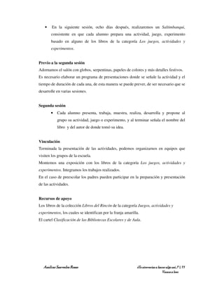 •    En la siguiente sesión, ocho días después, realizaremos un Saltimbanqui,
       consistente en que cada alumno prepara una actividad, juego, experimento
       basado en alguno de los libros de la categoría Los juegos, actividades y
       experimentos.


Previo a la segunda sesión
Adornamos el salón con globos, serpentinas, papeles de colores y más detalles festivos.
Es necesario elaborar un programa de presentaciones donde se señale la actividad y el
tiempo de duración de cada una, de esta manera se puede prever, de ser necesario que se
desarrolle en varias sesiones.


Segunda sesión
       •   Cada alumno presenta, trabaja, muestra, realiza, desarrolla y propone al
           grupo su actividad, juego o experimento, y al terminar señala el nombre del
           libro y del autor de donde tomó su idea.


Vinculación
Terminada la presentación de las actividades, podemos organizarnos en equipos que
visiten los grupos de la escuela.
Montemos una exposición con los libros de la categoría Los juegos, actividades y
experimentos. Integramos los trabajos realizados.
En el caso de preescolar los padres pueden participar en la preparación y presentación
de las actividades.


Recursos de apoyo
Los libros de la colección Libros del Rincón de la categoría Juegos, actividades y
experimentos, los cuales se identifican por la franja amarilla.
El cartel Clasificación de las Bibliotecas Escolares y de Aula.




   Amílcar Saavedra Rosas                                    ¿Te atreverías a hacer algo así…? | 77
                                                                                 Vamos a leer
 