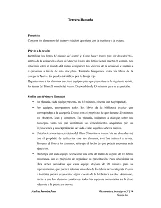 Tercera llamada



Propósito
Conocer los elementos del teatro y relación que tiene con la escritura y la lectura.


Previo a la sesión
Identificar los libros El mundo del teatro y Cómo hacer teatro (sin ser descubierto),
ambos de la colección Libros del Rincón. Estos dos libros tienen mucho en común, nos
informan sobre el mundo del teatro, comparten los secretos de la actuación e invitan a
expresarnos a través de esta disciplina. También busquemos todos los libros de la
categoría Teatro, los pueden identificar por la franja roja.
Organicemos a los alumnos en cinco equipos para que presenten en la siguiente sesión,
los temas del libro El mundo del teatro. Dispondrán de 15 minutos para su exposición.


Sesión uno (Primera llamada)
   • En plenaria, cada equipo presenta, en 15 minutos, el tema que ha preparado.
   • Por equipos, entreguemos todos los libros de la biblioteca escolar que
       corresponden a la categoría Teatro con el propósito de que durante 20 minutos
       los observen, lean y comenten. En plenaria, invitamos a dialogar sobre sus
       hallazgos, tanto los que confirman sus conocimientos adquiridos por las
       exposiciones y sus experiencias de vida, como aquellos saberes nuevos.
   • Usted seleccione tres ejercicios del libro Cómo hacer teatro (sin ser descubierto)
       con el propósito de realizarlos con sus alumnos, esto los animará a actuar.
       Presente el libro a los alumnos, subraye el hecho de que podrán encontrar más
       ejercicios.
   • Proponga que cada equipo seleccione una obra de teatro de alguno de los libros
       mostrados, con el propósito de organizar su presentación. Para seleccionar su
       obra deben considerar que cada equipo dispone de 20 minutos para su
       representación, que pueden retomar una obra de los libros de la categoría Teatro
       o también pueden representar algún cuento de la biblioteca escolar. Asimismo,
       invite a que los alumnos consideren todos los aspectos comentados en la clase
       referente a la puesta en escena.

   Amílcar Saavedra Rosas                                      ¿Te atreverías a hacer algo así…? | 78
                                                                                   Vamos a leer
 