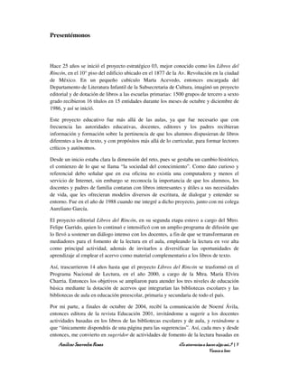 Presentémonos



Hace 25 años se inició el proyecto estratégico 03, mejor conocido como los Libros del
Rincón, en el 10° piso del edificio ubicado en el 1877 de la Av. Revolución en la ciudad
de México. En un pequeño cubículo Marta Acevedo, entonces encargada del
Departamento de Literatura Infantil de la Subsecretaria de Cultura, imaginó un proyecto
editorial y de dotación de libros a las escuelas primarias: 1500 grupos de tercero a sexto
grado recibieron 16 títulos en 15 entidades durante los meses de octubre y diciembre de
1986, y así se inició.

Este proyecto educativo fue más allá de las aulas, ya que fue necesario que con
frecuencia las autoridades educativas, docentes, editores y los padres recibieran
información y formación sobre la pertinencia de que los alumnos dispusieran de libros
diferentes a los de texto, y con propósitos más allá de lo curricular, para formar lectores
críticos y autónomos.

Desde un inicio estaba clara la dimensión del reto, pues se gestaba un cambio histórico,
el comienzo de lo que se llama “la sociedad del conocimiento”. Como dato curioso y
referencial debo señalar que en esa oficina no existía una computadora y menos el
servicio de Internet, sin embargo se reconocía la importancia de que los alumnos, los
docentes y padres de familia contaran con libros interesantes y útiles a sus necesidades
de vida, que les ofrecieran modelos diversos de escritura, de dialogar y entender su
entorno. Fue en el año de 1988 cuando me integré a dicho proyecto, junto con mi colega
Aureliano García.

El proyecto editorial Libros del Rincón, en su segunda etapa estuvo a cargo del Mtro.
Felipe Garrido, quien lo continuó e intensificó con un amplio programa de difusión que
lo llevó a sostener un diálogo intenso con los docentes, a fin de que se transformaran en
mediadores para el fomento de la lectura en el aula, empleando la lectura en voz alta
como principal actividad, además de invitarlos a diversificar las oportunidades de
aprendizaje al emplear el acervo como material complementario a los libros de texto.

Así, trascurrieron 14 años hasta que el proyecto Libros del Rincón se trasformó en el
Programa Nacional de Lectura, en el año 2000, a cargo de la Mtra. María Elvira
Charria. Entonces los objetivos se ampliaron para atender los tres niveles de educación
básica mediante la dotación de acervos que integrarían las bibliotecas escolares y las
bibliotecas de aula en educación preescolar, primaria y secundaria de todo el país.

Por mi parte, a finales de octubre de 2004, recibí la comunicación de Noemí Ávila,
entonces editora de la revista Educación 2001, invitándome a sugerir a los docentes
actividades basadas en los libros de las bibliotecas escolares y de aula, y retándome a
que “únicamente dispondrás de una página para las sugerencias”. Así, cada mes y desde
entonces, me convierto en sugeridor de actividades de fomento de la lectura basadas en
    Amílcar Saavedra Rosas                                    ¿Te atreverías a hacer algo así…? | 7
                                                                                Vamos a leer
 