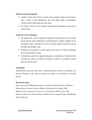 Sesión dos (Segunda llamada)
    • Arregle el salón como si fuera un teatro, de ser posible coloque un telón que se
        abra y cierre en cada presentación, que cada equipo tenga su presentador.
        ¡Arriba el telón! Observemos las cinco obras.
    • En círculo, comentes con los alumnos la experiencia de preparar y presentar la
        obra de teatro.


Sesión tres (Tercera llamada)
    • En equipo invite a que los alumnos comenten las características de la escritura
        de una obra de teatro: parlamentos, acción dramática, conflicto, diálogos de los
        personajes, cómo se describe en el texto los lugares donde transcurre la acción,
        las líneas del narrador y más.
    • Invitemos a los alumnos a escribir algún suceso chusco en forma de diálogos
        para ser presentados en teatro.
    • Comentemos a partir de la siguiente pregunta: ¿Cuál podría ser la relación entre
        la manera en cómo se escriben los mensajes en celular y los diálogos escritos
        para una obra de teatro?


Vinculación
Seleccionemos una de las obras que se representaron para volverla a escenificar a la
hora del refrigerio y que todos los alumnos la puedan ver. Ese puede ser un buen
premio.


Recursos de apoyo
En los acervos de la Biblioteca Escolar y de Aula de la colección Libros del Rincón:
Hiriart, Berta, El mundo del teatro, México, SEP-Ediciones el Naranjo, 2003.
Silberman, Larry, Cómo hacer teatro (sin ser descubierto), México, SEP, 1994.
Todos los libros de la colección Libros del Rincón de la categoría Teatro, identificados
por la franja roja.




   Amílcar Saavedra Rosas                                  ¿Te atreverías a hacer algo así…? | 79
                                                                               Vamos a leer
 