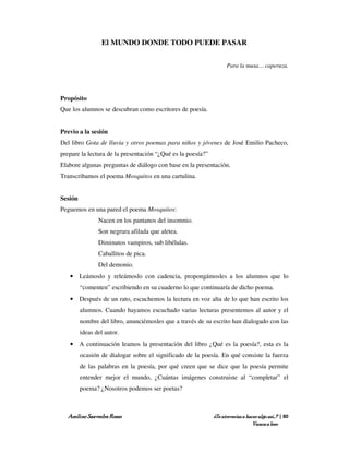El MUNDO DONDE TODO PUEDE PASAR

                                                                   Para la musa… caperuza.




Propósito
Que los alumnos se descubran como escritores de poesía.


Previo a la sesión
Del libro Gota de lluvia y otros poemas para niños y jóvenes de José Emilio Pacheco,
prepare la lectura de la presentación “¿Qué es la poesía?”
Elabore algunas preguntas de diálogo con base en la presentación.
Transcribamos el poema Mosquitos en una cartulina.


Sesión
Peguemos en una pared el poema Mosquitos:
                Nacen en los pantanos del insomnio.
                Son negrura afilada que aletea.
                Diminutos vampiros, sub libélulas.
                Caballitos de pica.
                Del demonio.
   • Leámoslo y releámoslo con cadencia, propongámosles a los alumnos que lo
         “comenten” escribiendo en su cuaderno lo que continuaría de dicho poema.
   • Después de un rato, escuchemos la lectura en voz alta de lo que han escrito los
         alumnos. Cuando hayamos escuchado varias lecturas presentemos al autor y el
         nombre del libro, anunciémosles que a través de su escrito han dialogado con las
         ideas del autor.
   • A continuación leamos la presentación del libro ¿Qué es la poesía?, esta es la
         ocasión de dialogar sobre el significado de la poesía. En qué consiste la fuerza
         de las palabras en la poesía, por qué creen que se dice que la poesía permite
         entender mejor el mundo, ¿Cuántas imágenes construiste al “completar” el
         poema? ¿Nosotros podemos ser poetas?



  Amílcar Saavedra Rosas                                     ¿Te atreverías a hacer algo así…? | 80
                                                                                 Vamos a leer
 