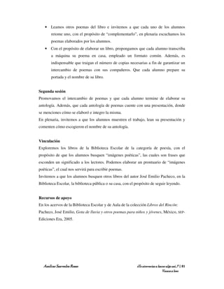 • Leamos otros poemas del libro e invitemos a que cada uno de los alumnos
       retome uno, con el propósito de “complementarlo”, en plenaria escuchamos los
       poemas elaborados por los alumnos.
   • Con el propósito de elaborar un libro, propongamos que cada alumno transcriba
       a máquina su poema en casa, empleado un formato común. Además, es
       indispensable que traigan el número de copias necesarias a fin de garantizar un
       intercambio de poemas con sus compañeros. Que cada alumno prepare su
       portada y el nombre de su libro.


Segunda sesión
Promovamos el intercambio de poemas y que cada alumno termine de elaborar su
antología. Además, que cada antología de poemas cuente con una presentación, donde
se menciones cómo se elaboró e integro la misma.
En plenaria, invitemos a que los alumnos muestren el trabajo, lean su presentación y
comenten cómo escogieron el nombre de su antología.


Vinculación
Exploremos los libros de la Biblioteca Escolar de la categoría de poesía, con el
propósito de que los alumnos busquen “imágenes poéticas”, las cuales son frases que
esconden un significado a los lectores. Podemos elaborar un prontuario de “imágenes
poéticas”, el cual nos servirá para escribir poemas.
Invitemos a que los alumnos busquen otros libros del autor José Emilio Pacheco, en la
Biblioteca Escolar, la biblioteca pública o su casa, con el propósito de seguir leyendo.


Recursos de apoyo
En los acervos de la Biblioteca Escolar y de Aula de la colección Libros del Rincón:
Pacheco, José Emilio, Gota de lluvia y otros poemas para niños y jóvenes, México, SEP-
Ediciones Era, 2005.




   Amílcar Saavedra Rosas                                    ¿Te atreverías a hacer algo así…? | 81
                                                                                 Vamos a leer
 