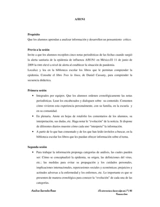 A/H1N1




Propósito
Que los alumnos aprendan a analizar información y desarrollen un pensamiento crítico.


Previo a la sesión
Invite a que los alumnos recopilen cinco notas periodísticas de las fechas cuando surgió
la alerta sanitaria de la epidemia de influenza A/H1N1 en México.El 11 de junio de
2009 la OMS elevó a nivel de alerta al establecer la situación de pandemia.
Localice y lea en la biblioteca escolar los libros que le permitan comprender la
epidemia. Consulte el libro Tras la línea, de Daniel Cassany, para comprender la
secuencia didáctica.


Primera sesión
   • Integrados por equipos. Que los alumnos ordenen cronológicamente las notas
       periodísticas. Lean los encabezados y dialoguen sobre su contenido. Comenten
       cómo vivieron esta experiencia personalmente, con su familia, en la escuela y
       en su comunidad.
   • En plenaria. Anote en hojas de rotafolio los comentarios de los alumnos, su
       interpretación, sus dudas, etc. Haga notar le “evolución” de la noticia. Si dispone
       de diferentes diarios muestre cómo cada uno “interpreta” la información.
   • A partir de lo que han comentado y de los que han leído invítelos a buscar, en la
       biblioteca escolar los libros que les puedan ofrecer información sobre el tema.


Segunda sesión
   • Para trabajar la información proponga categorías de análisis, las cuales pueden
       ser: Cómo se conceptualizó la epidemia, su origen, las definiciones del virus,
       etc.; las medidas para evitar su propagación y los cuidados personales,
       implicaciones internacionales, repercusiones sociales y económicas; prejuicios y
       actitudes adversas a la enfermedad y los enfermos, etc. Lo importante es que se
       presenten de manera cronológica para conocer la “evolución” de cada una de las
       categorías.

  Amílcar Saavedra Rosas                                    ¿Te atreverías a hacer algo así…? | 82
                                                                                Vamos a leer
 