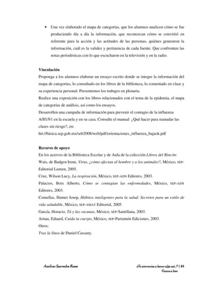 • Una vez elaborado el mapa de categorías, que los alumnos analicen cómo se fue
         produciendo día a día la información, que reconozcan cómo se convirtió en
         referente para la acción y las actitudes de las personas, quiénes generaron la
         información, cuál es la validez y pertinencia de cada fuente. Que confronten las
         notas periodísticas con lo que escucharon en la televisión y en la radio.


Vinculación
Proponga a los alumnos elaborar un ensayo escrito donde se integre la información del
mapa de categorías, lo consultado en los libros de la biblioteca, lo comentado en clase y
su experiencia personal. Presentemos los trabajos en plenaria.
Realice una exposición con los libros relacionados con el tema de la epidemia, el mapa
de categorías de análisis, así como los ensayos.
Desarrollen una campaña de información para prevenir el contagio de la influenza
A/H1N1 en la escuela y en su casa. Consulte el manual ¿Qué hacer para reanudar las
clases sin riesgo?, en:
htt://básica.sep.gob.mx/seb2008/web/pdf/orientaciones_influenza_bajaok.pdf


Recurso de apoyo
En los acervos de la Biblioteca Escolar y de Aula de la colección Libros del Rincón:
Wais, de Badgen Irene, Virus, ¿cómo afectan al hombre y a los animales?, México, SEP-
Editorial Lumen, 2005.
Cruz, Wilson Lucy, La respiración, México, SEP-ADN Editores, 2003.
Palacios, Boix Alberto, Cómo se contagian las enfermedades, México,                     SEP-ADN

Editores, 2003.
Comellas, Humet Josep, Hábitos inteligentes para la salud: Secretos para un estilo de
vida saludable, México, SEP-AMAT Editorial, 2005.
García, Horacio, Tú y las vacunas, México, SEP-Santillana, 2003.
Arnau, Eduard, Cuida tu cuerpo, México, SEP-Parramón Ediciones, 2003.
Otros:
Tras la línea de Daniel Cassany.




   Amílcar Saavedra Rosas                                     ¿Te atreverías a hacer algo así…? | 83
                                                                                  Vamos a leer
 