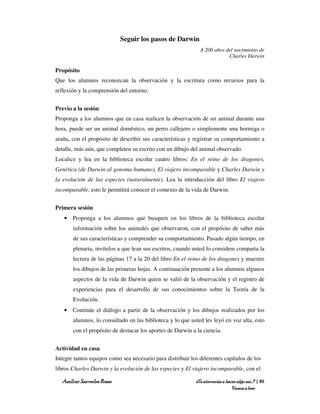 Seguir los pasos de Darwin
                                                              A 200 años del nacimiento de
                                                                          Charles Darwin

Propósito
Que los alumnos reconozcan la observación y la escritura como recursos para la
reflexión y la comprensión del entorno.


Previo a la sesión
Proponga a los alumnos que en casa realicen la observación de un animal durante una
hora, puede ser un animal doméstico, un perro callejero o simplemente una hormiga o
araña, con el propósito de describir sus características y registrar su comportamiento a
detalle, más aún, que completen su escrito con un dibujo del animal observado.
Localice y lea en la biblioteca escolar cuatro libros: En el reino de los dragones,
Genética (de Darwin al genoma humano), El viajero incomparable y Charles Darwin y
la evolución de las especies (naturalmente). Lea la introducción del libro El viajero
incomparable, esto le permitirá conocer el contexto de la vida de Darwin.


Primera sesión
   • Proponga a los alumnos que busquen en los libros de la biblioteca escolar
       información sobre los animales que observaron, con el propósito de saber más
       de sus características y comprender su comportamiento. Pasado algún tiempo, en
       plenaria, invítelos a que lean sus escritos, cuando usted lo considere comparta la
       lectura de las páginas 17 a la 20 del libro En el reino de los dragones y muestre
       los dibujos de las primeras hojas. A continuación presente a los alumnos algunos
       aspectos de la vida de Darwin quien se valió de la observación y el registro de
       experiencias para el desarrollo de sus conocimientos sobre la Teoría de la
       Evolución.
   • Continúe el diálogo a partir de la observación y los dibujos realizados por los
       alumnos, lo consultado en las biblioteca y lo que usted les leyó en voz alta, esto
       con el propósito de destacar los aportes de Darwin a la ciencia.


Actividad en casa
Integre tantos equipos como sea necesario para distribuir los diferentes capítulos de los
libros Charles Darwin y la evolución de las especies y El viajero incomparable, con el

  Amílcar Saavedra Rosas                                    ¿Te atreverías a hacer algo así…? | 85
                                                                                Vamos a leer
 