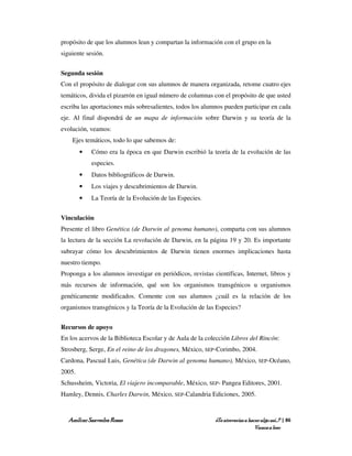 propósito de que los alumnos lean y compartan la información con el grupo en la
siguiente sesión.


Segunda sesión
Con el propósito de dialogar con sus alumnos de manera organizada, retome cuatro ejes
temáticos, divida el pizarrón en igual número de columnas con el propósito de que usted
escriba las aportaciones más sobresalientes, todos los alumnos pueden participar en cada
eje. Al final dispondrá de un mapa de información sobre Darwin y su teoría de la
evolución, veamos:
    Ejes temáticos, todo lo que sabemos de:
        •   Cómo era la época en que Darwin escribió la teoría de la evolución de las
            especies.
        •   Datos bibliográficos de Darwin.
        •   Los viajes y descubrimientos de Darwin.
        •   La Teoría de la Evolución de las Especies.


Vinculación
Presente el libro Genética (de Darwin al genoma humano), comparta con sus alumnos
la lectura de la sección La revolución de Darwin, en la página 19 y 20. Es importante
subrayar cómo los descubrimientos de Darwin tienen enormes implicaciones hasta
nuestro tiempo.
Proponga a los alumnos investigar en periódicos, revistas científicas, Internet, libros y
más recursos de información, qué son los organismos transgénicos u organismos
genéticamente modificados. Comente con sus alumnos ¿cuál es la relación de los
organismos transgénicos y la Teoría de la Evolución de las Especies?


Recursos de apoyo
En los acervos de la Biblioteca Escolar y de Aula de la colección Libros del Rincón:
Strosberg, Serge, En el reino de los dragones, México, SEP-Corimbo, 2004.
Cardona, Pascual Luis, Genética (de Darwin al genoma humano), México, SEP-Océano,
2005.
Schussheim, Victoria, El viajero incomparable, México, SEP- Pangea Editores, 2001.
Hamley, Dennis, Charles Darwin, México, SEP-Calandria Ediciones, 2005.


   Amílcar Saavedra Rosas                                  ¿Te atreverías a hacer algo así…? | 86
                                                                               Vamos a leer
 
