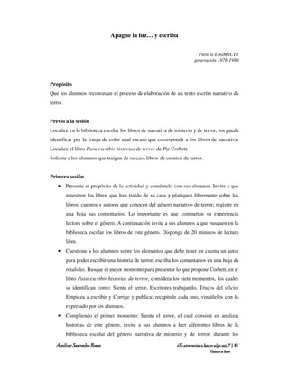 Apague la luz… y escriba

                                                                          Para la ENaMaCTI,
                                                                        generación 1976-1980



Propósito
Que los alumnos reconozcan el proceso de elaboración de un texto escrito narrativo de
terror.


Previo a la sesión
Localice en la biblioteca escolar los libros de narrativa de misterio y de terror, los puede
identificar por la franja de color azul oscuro que corresponde a los libros de narrativa.
Localice el libro Para escribir historias de terror de Pie Corbett.
Solicite a los alumnos que traigan de su casa libros de cuentos de terror.


Primera sesión
    • Presente el propósito de la actividad y coméntelo con sus alumnos. Invite a que
          muestren los libros que han traído de su casa y platiquen libremente sobre los
          libros, cuentos y autores que conocen del género narrativo de terror; registre en
          una hoja sus comentarios. Lo importante es que compartan su experiencia
          lectora sobre el género. A continuación invite a sus alumnos a que busquen en la
          biblioteca escolar los libros de este género. Disponga de 20 minutos de lectura
          libre.
    • Cuestione a los alumnos sobre los elementos que debe tener en cuenta un autor
          para poder escribir una historia de terror, escriba los comentarios en una hoja de
          rotafolio. Busque el mejor momento para presentar lo que propone Corbett, en el
          libro Para escribir historias de terror, considera los siete momentos, los cuales
          se identifican como: Siente el terror, Escritores trabajando, Trucos del oficio,
          Empieza a escribir y Corrige y publica; recapitule cada uno, vincúlelos con lo
          expresado por los alumnos.
    • Cumpliendo el primer momento: Siente el terror, el cual consiste en analizar
          historias de este género, invite a sus alumnos a leer diferentes libros de la
          biblioteca escolar del género narrativa de misterio y de terror, durante los

   Amílcar Saavedra Rosas                                     ¿Te atreverías a hacer algo así…? | 87
                                                                                  Vamos a leer
 