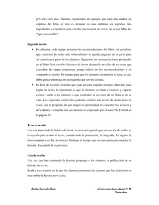 próximos tres días. Además, organizados en equipos, que cada uno analice un
        capítulo del libro, el reto es destacar en una cartulina los aspectos más
        importantes a considerar para escribir una historia de terror, no deben faltar los
        “tips para escribir”.


Segunda sesión
    • En plenaria, cada equipo presenta las recomendaciones del libro, las cartulinas
        que contienen las notas más sobresalientes se quedan pegadas en la pared para
        su consulta por parte de los alumnos. Siguiendo las recomendaciones planteadas
        en el libro Para escribir historias de terror desarrolle un taller de escritura que
        considere las etapas propuestas, ponga énfasis en las recomendaciones y en
        compartir lo escrito. Dé tiempo para que los alumnos desarrollen su idea, la cual
        debe quedar plasmada en un esquema que servirá de guía.
    • Es hora de escribir, recuerde que cada persona requiere tiempos diferentes para
        lograr un texto, lo importante es que lo intenten, no basta el horario y espacio
        escolar, invite a los alumnos a que continúen la escritura de su historia en su
        casa. Los siguientes cuatro días podemos realizar una sesión de media hora en
        clase, con el propósito de que tengan la oportunidad de comentar los avances y
        dificultades. Comparta con sus alumnos lo expresado por el autor Pie Corbett en
        la página 54.


Tercera sesión
Una vez terminada la historia de terror, es necesario pasarla por corrección de estilo, es
la ocasión para revisar el texto, considerando la puntuación, la ortografía, los signos, la
forma narrativa, en fin, la sintaxis. Dedique el tiempo que sea necesario para mejorar la
historia. Recapitule la experiencia.


Cuarta sesión
Una vez que han terminado la historia proponga a los alumnos la publicación de su
historia de terror.
Realice una reunión en la que los alumnos presenten los cuentos que han elaborado en
una sesión de lectura en voz alta.



   Amílcar Saavedra Rosas                                    ¿Te atreverías a hacer algo así…? | 88
                                                                                 Vamos a leer
 