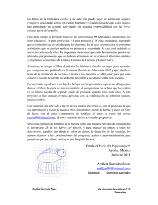 los libros de la biblioteca escolar y de aula. No puedo dejar de mencionar algunos
cómplices ocasionales como son Fausto Martínez y Graciela Solache que, a dos manos,
han participado en algunas actividades sin ninguna responsabilidad por las letras
escritas fuera del renglón.

Para darle cuerpo al presente material, he seleccionado 50 actividades organizadas por
nivel educativo, 14 para preescolar, 18 para primaria y 18 para secundaria, esperando
que el contenido sea de utilidad para los docentes. En el caso de preescolar se presentan
actividades que se pueden replicar en primaria y secundaria, lo cual está señalado al
inicio de cada una de ellas. Es importante mencionar que estas herramientas pueden ser
utilizadas por promotores que se dedican al fomento de la lectura en diferentes ámbitos
y programas, como Salas de Lectura, Círculos de Lectores y Libro Club’s.

Asimismo, se integra al libro el artículo La biblioteca Escolar un lugar para aprender
por competencias, publicado en la misma Revista de Educación 2001 y que aborda el
tema de la formación de lectores e invita a los docentes a reflexionar para que cada
colectivo escolar desarrolle un ambiente favorable a la cultura escrita en la escuela.

Por otro lado, agradezco a mi hija Ixchel que me ha permitido emplear sus dibujos para
ilustrar el libro, después de mucho insistirle, el compromiso fue aclarar que los realizó
en su libreta escolar de segundo grado de primaria, cuando tenía siete años. A este
proyecto se han sumado diversas personas con su colaboración de diferente manera,
gracias a todos.

Este material será liberado a través de los medios electrónicos, con el propósito de que
sea reproducido y usado de manera libre, únicamente citando la fuente, y claro sin fines
de lucro, con el único compromiso de notificar al autor, a través del correo
latarea99@hotmail.com, el uso y resultado de las actividades propuestas.

Sirva esta ejercicio de fomento de la lectura como una manera personal de conmemorar
el aniversario 25 de los Libros del Rincón, y para mandar un abrazo a todos los
Rinconeros, aquellos que desde el salón de clases, la dirección de las escuelas, los
apoyos técnicos y las coordinaciones del programa, actúan comprometidamente para
garantizar que los niños construyan una biografía lectora.

                                                  Desde el Valle del Popocatépetl,
                                                                  Ayotla, México
                                                                     Junio de 2011

                                                           Amílcar Saavedra Rosas
                                                           amílcar99@hotmail.com
                                                    facebook         @amilcar.saavedra




    Amílcar Saavedra Rosas                                  ¿Te atreverías a hacer algo así…? | 8
                                                                              Vamos a leer
 
