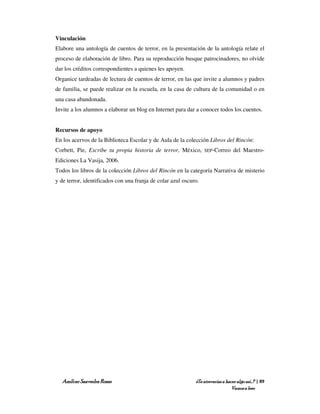 Vinculación
Elabore una antología de cuentos de terror, en la presentación de la antología relate el
proceso de elaboración de libro. Para su reproducción busque patrocinadores, no olvide
dar los créditos correspondientes a quienes les apoyen.
Organice tardeadas de lectura de cuentos de terror, en las que invite a alumnos y padres
de familia, se puede realizar en la escuela, en la casa de cultura de la comunidad o en
una casa abandonada.
Invite a los alumnos a elaborar un blog en Internet para dar a conocer todos los cuentos.


Recursos de apoyo
En los acervos de la Biblioteca Escolar y de Aula de la colección Libros del Rincón:
Corbett, Pie, Escribe tu propia historia de terror, México,       SEP-Correo     del Maestro-
Ediciones La Vasija, 2006.
Todos los libros de la colección Libros del Rincón en la categoría Narrativa de misterio
y de terror, identificados con una franja de colar azul oscuro.




   Amílcar Saavedra Rosas                                    ¿Te atreverías a hacer algo así…? | 89
                                                                                 Vamos a leer
 